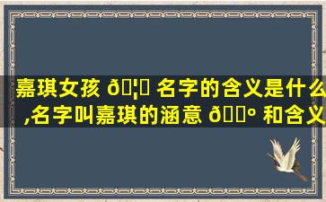 嘉琪女孩 🦁 名字的含义是什么,名字叫嘉琪的涵意 🌺 和含义